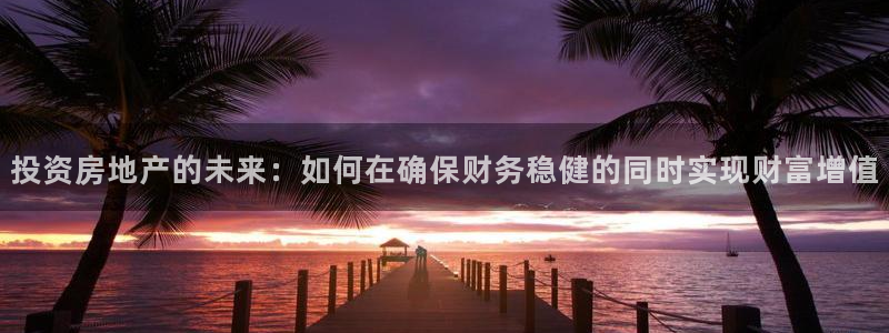 摩登3褚7O667：投资房地产的未来：如何在确保财务稳健的同