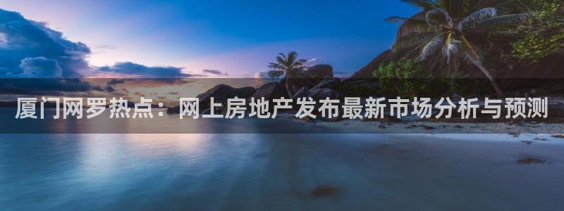 摩登7开户：厦门网罗热点：网上房地产发布最新市场分析与预测