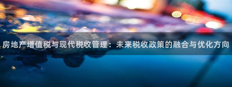 摩登7平台：房地产增值税与现代税收管理：未来税收政策的融合与