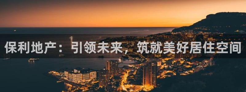 摩登7注册思333OO：保利地产：引领未来，筑就美好居住空间